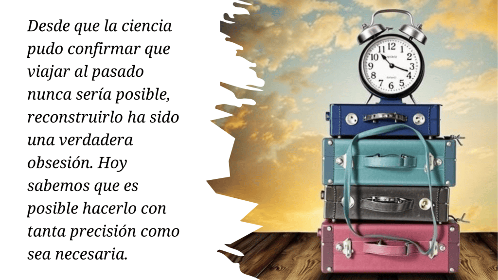 Desde que la ciencia pudo confirmar que viajar al pasado nunca sería posible, reconstruirlo ha sido una verdadera obsesión. 